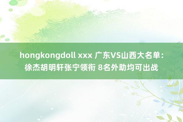 hongkongdoll xxx 广东VS山西大名单：徐杰胡明轩张宁领衔 8名外助均可出战
