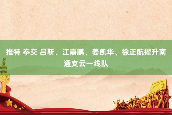 推特 拳交 吕靳、江嘉鹏、姜凯华、徐正航擢升南通支云一线队