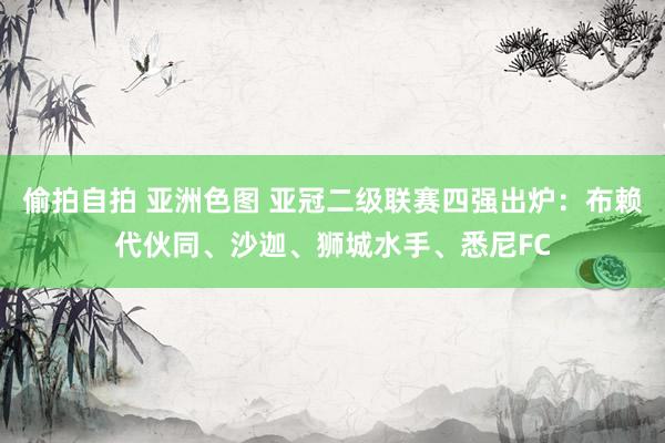 偷拍自拍 亚洲色图 亚冠二级联赛四强出炉：布赖代伙同、沙迦、狮城水手、悉尼FC