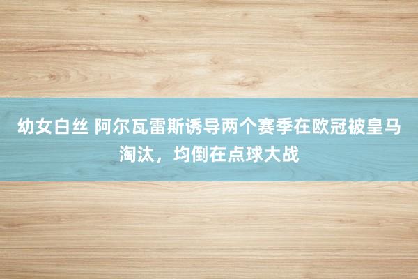 幼女白丝 阿尔瓦雷斯诱导两个赛季在欧冠被皇马淘汰，均倒在点球大战