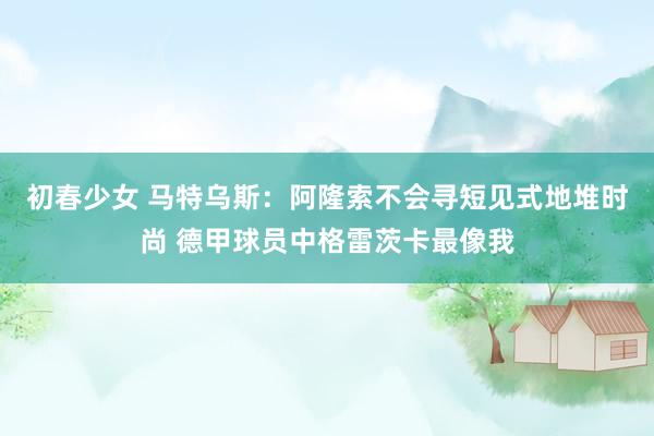 初春少女 马特乌斯：阿隆索不会寻短见式地堆时尚 德甲球员中格雷茨卡最像我