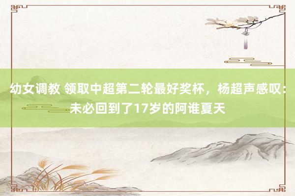 幼女调教 领取中超第二轮最好奖杯，杨超声感叹：未必回到了17岁的阿谁夏天