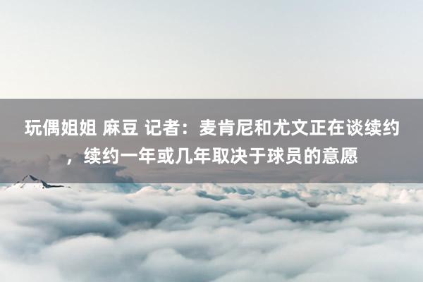 玩偶姐姐 麻豆 记者：麦肯尼和尤文正在谈续约，续约一年或几年取决于球员的意愿