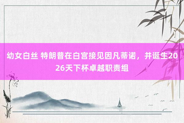 幼女白丝 特朗普在白宫接见因凡蒂诺，并诞生2026天下杯卓越职责组