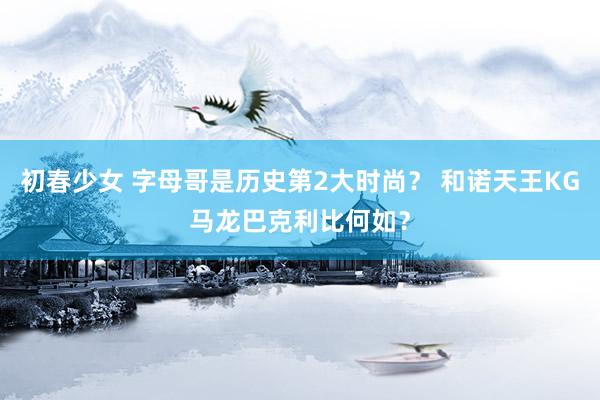 初春少女 字母哥是历史第2大时尚？ 和诺天王KG马龙巴克利比何如？