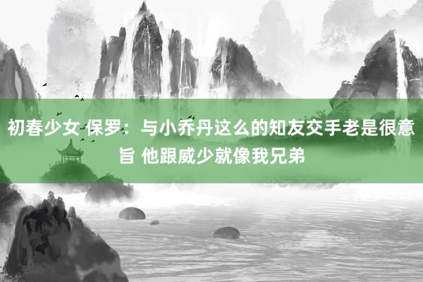 初春少女 保罗：与小乔丹这么的知友交手老是很意旨 他跟威少就像我兄弟