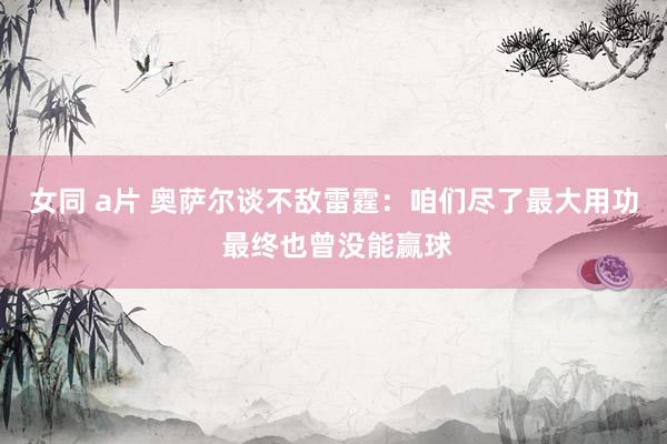 女同 a片 奥萨尔谈不敌雷霆：咱们尽了最大用功 最终也曾没能赢球