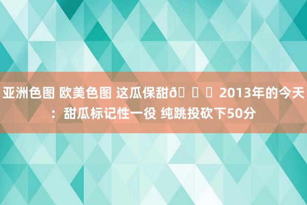 亚洲色图 欧美色图 这瓜保甜🍈2013年的今天：甜瓜标记性一役 纯跳投砍下50分