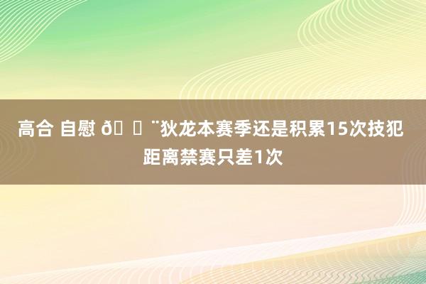 高合 自慰 🚨狄龙本赛季还是积累15次技犯 距离禁赛只差1次