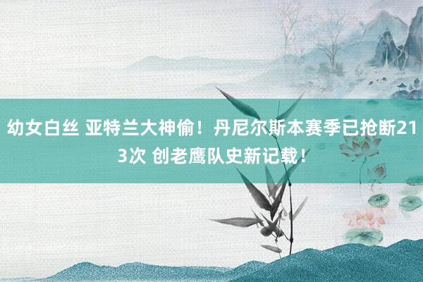 幼女白丝 亚特兰大神偷！丹尼尔斯本赛季已抢断213次 创老鹰队史新记载！