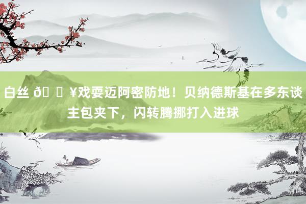 白丝 🔥戏耍迈阿密防地！贝纳德斯基在多东谈主包夹下，闪转腾挪打入进球