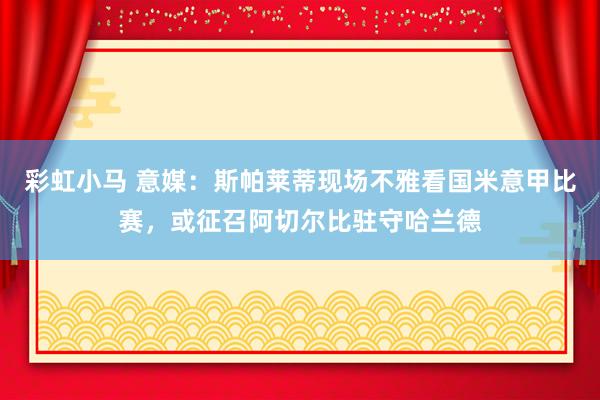 彩虹小马 意媒：斯帕莱蒂现场不雅看国米意甲比赛，或征召阿切尔比驻守哈兰德