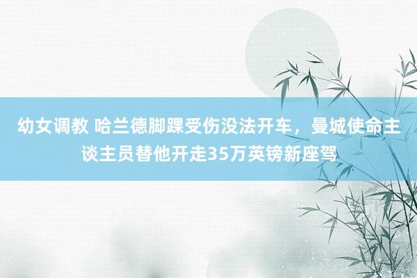 幼女调教 哈兰德脚踝受伤没法开车，曼城使命主谈主员替他开走35万英镑新座驾
