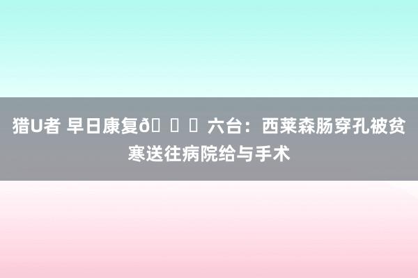 猎U者 早日康复🙏六台：西莱森肠穿孔被贫寒送往病院给与手术